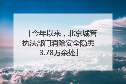 今年以来，北京城管执法部门消除安全隐患3.78万余处