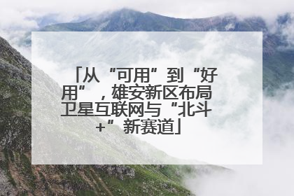 从“可用”到“好用”，雄安新区布局卫星互联网与“北斗+”新赛道