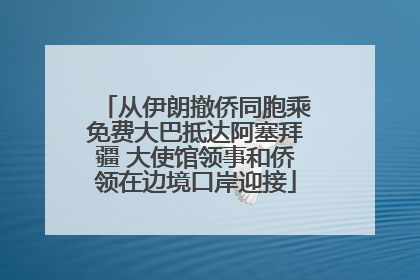 从伊朗撤侨同胞乘免费大巴抵达阿塞拜疆 大使馆领事和侨领在边境口岸迎接