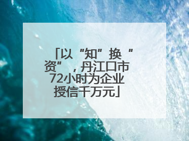 以“知”换“资”，丹江口市72小时为企业授信千万元
