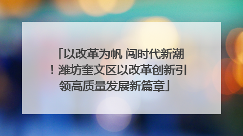 以改革为帆 闯时代新潮！潍坊奎文区以改革创新引领高质量发展新篇章