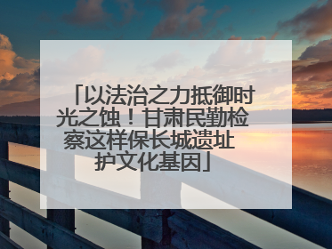 以法治之力抵御时光之蚀！甘肃民勤检察这样保长城遗址 护文化基因
