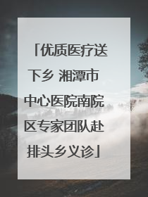 优质医疗送下乡 湘潭市中心医院南院区专家团队赴排头乡义诊