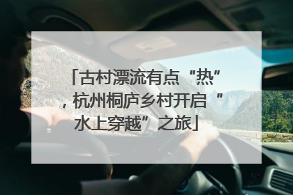 古村漂流有点“热”，杭州桐庐乡村开启“水上穿越”之旅