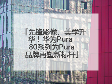 先锋影像、美学升华！华为Pura 80系列为Pura品牌再塑新标杆