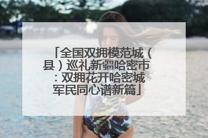 全国双拥模范城（县）巡礼新疆哈密市：双拥花开哈密城 军民同心谱新篇