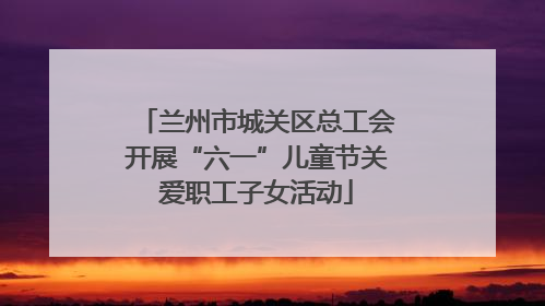 兰州市城关区总工会开展“六一”儿童节关爱职工子女活动
