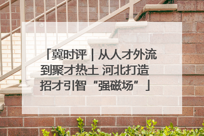 冀时评｜从人才外流到聚才热土 河北打造招才引智“强磁场”
