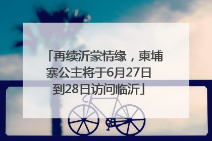 再续沂蒙情缘，柬埔寨公主将于6月27日到28日访问临沂