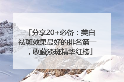 分享20+必备：美白祛斑效果最好的排名第一，收藏淡斑精华红榜