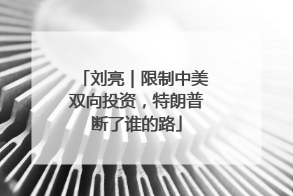 刘亮｜限制中美双向投资，特朗普断了谁的路