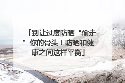 别让过度防晒“偷走”你的骨头！防晒和健康之间这样平衡