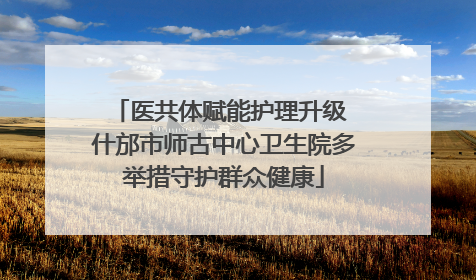 医共体赋能护理升级 什邡市师古中心卫生院多举措守护群众健康