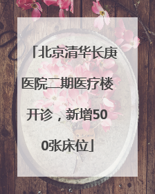 北京清华长庚医院二期医疗楼开诊，新增500张床位