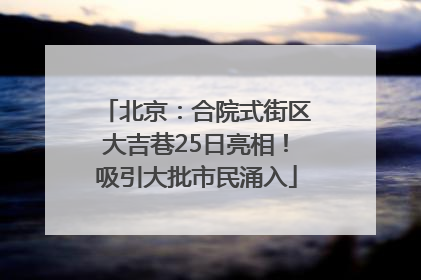 北京：合院式街区大吉巷25日亮相！吸引大批市民涌入
