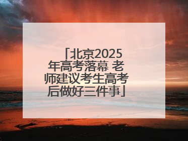 北京2025年高考落幕 老师建议考生高考后做好三件事
