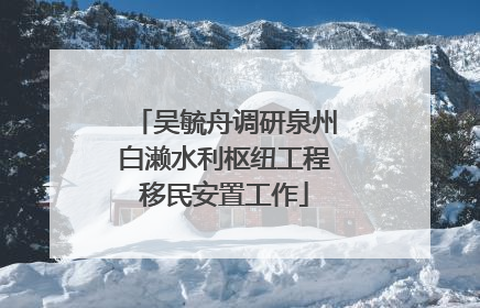 吴毓舟调研泉州白濑水利枢纽工程移民安置工作