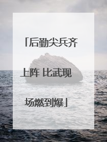 后勤尖兵齐上阵 比武现场燃到爆