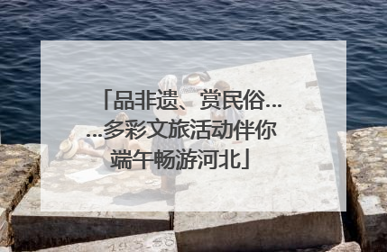 品非遗、赏民俗……多彩文旅活动伴你端午畅游河北