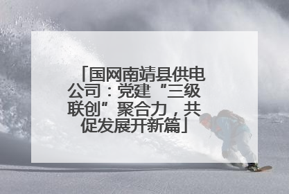 国网南靖县供电公司：党建“三级联创”聚合力，共促发展开新篇