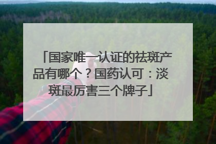 国家唯一认证的祛斑产品有哪个？国药认可：淡斑最厉害三个牌子