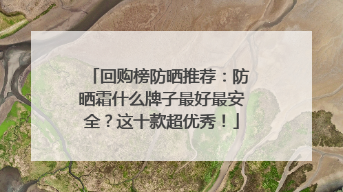 回购榜防晒推荐：防晒霜什么牌子最好最安全？这十款超优秀！