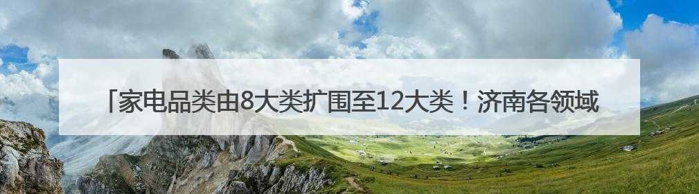 家电品类由8大类扩围至12大类！济南各领域消费品以旧换新直接带动消费157.2亿元