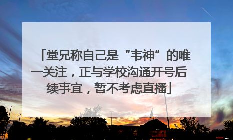 堂兄称自己是“韦神”的唯一关注，正与学校沟通开号后续事宜，暂不考虑直播