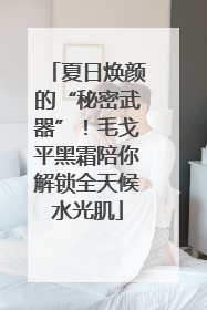 夏日焕颜的“秘密武器”！毛戈平黑霜陪你解锁全天候水光肌