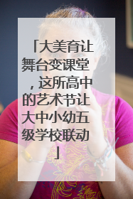 大美育让舞台变课堂，这所高中的艺术节让大中小幼五级学校联动