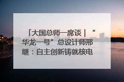 大国总师一席谈｜“华龙一号”总设计师邢继：自主创新铸就核电“国家名片”
