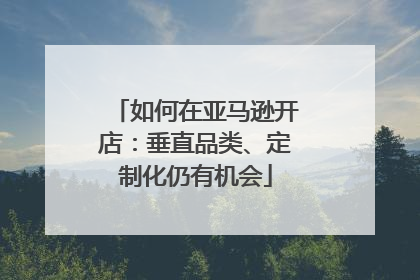 如何在亚马逊开店：垂直品类、定制化仍有机会