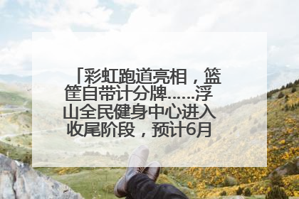 彩虹跑道亮相，篮筐自带计分牌……浮山全民健身中心进入收尾阶段，预计6月30日试运营