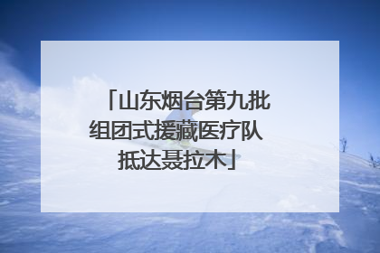 山东烟台第九批组团式援藏医疗队抵达聂拉木