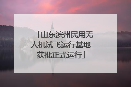 山东滨州民用无人机试飞运行基地获批正式运行