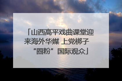 山西高平戏曲课堂迎来海外华媒 上党梆子“圈粉”国际观众