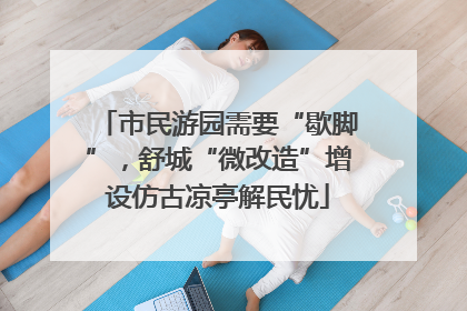 市民游园需要“歇脚”，舒城“微改造”增设仿古凉亭解民忧
