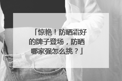 惊艳！防晒霜好的牌子登场，防晒哪家强怎么挑？
