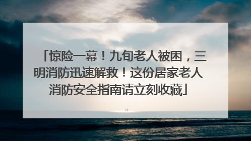 惊险一幕！九旬老人被困，三明消防迅速解救！这份居家老人消防安全指南请立刻收藏