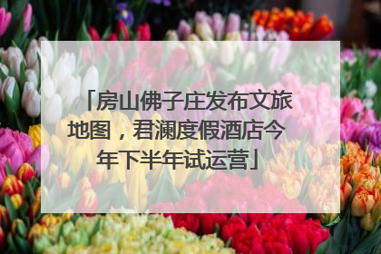 房山佛子庄发布文旅地图，君澜度假酒店今年下半年试运营