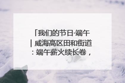 我们的节日·端午｜威海高区田和街道：端午薪火续长卷，邻里馨香聚暖流