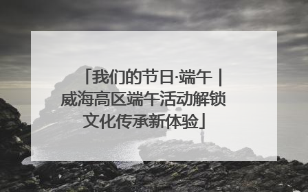 我们的节日·端午｜威海高区端午活动解锁文化传承新体验