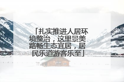 扎实推进人居环境整治，这里景美路畅生态宜居，居民乐道游客乐至