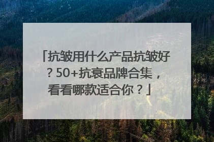 抗皱用什么产品抗皱好？50+抗衰品牌合集，看看哪款适合你？