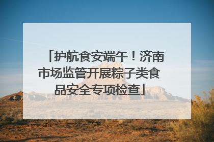 护航食安端午！济南市场监管开展粽子类食品安全专项检查