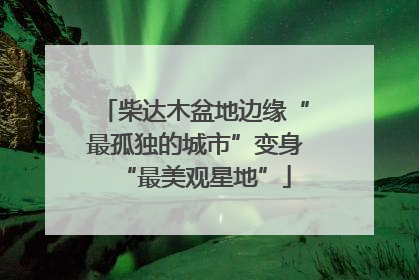 柴达木盆地边缘“最孤独的城市”变身“最美观星地”