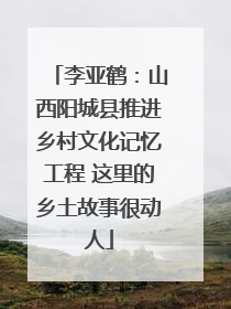 李亚鹤：山西阳城县推进乡村文化记忆工程 这里的乡土故事很动人