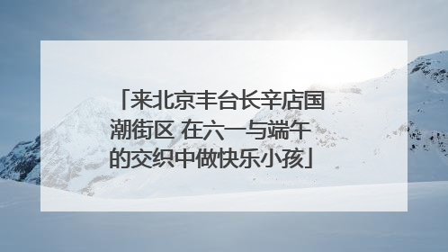 来北京丰台长辛店国潮街区 在六一与端午的交织中做快乐小孩