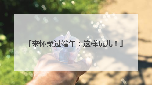 来怀柔过端午：这样玩儿！