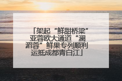 架起“鲜甜桥梁” 亚蓉欧大通道“澜湄蓉”鲜果专列顺利运抵成都青白江